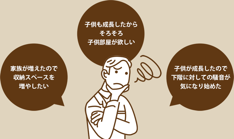 家族が増えたので収納スペースを増やしたい 子供も成長したからそろそろ子供部屋が欲しい 子供が成長したので下階に対しての騒音が気になり始めた